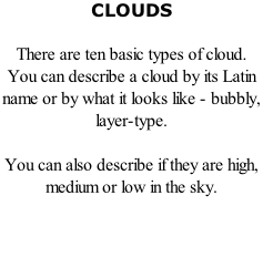 CLOUDS  There are ten basic types of cloud. You can describe a cloud by its Latin name or by what it looks like - bubbly, layer-type.   You can also describe if they are high, medium or low in the sky.